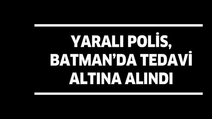 YARALI POLİS, BATMAN’DA TEDAVİ ALTINA ALINDI