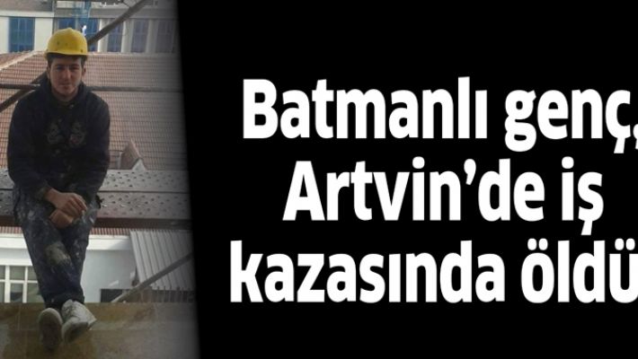 BATMANLI GENÇ, ARTVİN’DE İŞ KAZASINDA ÖLDÜ!