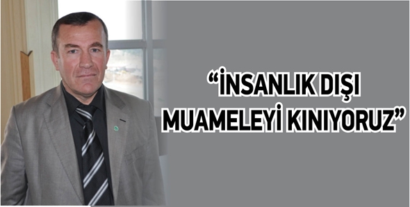 &ldquo;İNSANLIK DIŞI MUAMELEYİ KINIYORUZ&rdquo;