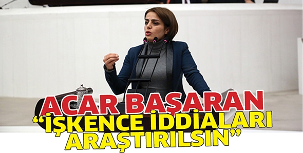 ACAR BAŞARAN &ldquo;İŞKENCE İDDİALARI ARAŞTIRILSIN&rdquo;