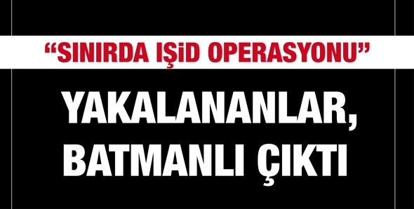 &ldquo;SINIRDA IŞİD OPERASYONU&rdquo; YAKALANANLAR, BATMANLI &Ccedil;IKTI