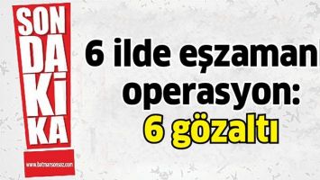 6 İLDE EŞZAMANLI OPERASYON: 6 G&Ouml;ZALTI