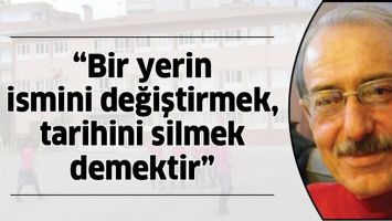 &ldquo;BİR YERİN İSMİNİ DEĞİŞTİRMEK, TARİHİNİ SİLMEK DEMEKTİR&rdquo;
