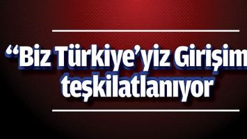 &ldquo;BİZ T&Uuml;RKİYE&rsquo;YİZ GİRİŞİMİ&rdquo; TEŞKİLATLANIYOR