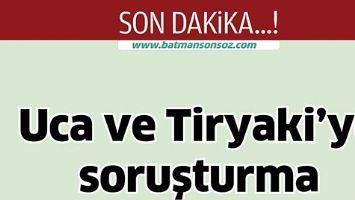 UCA VE TİRYAKİ&rsquo;YE SORUŞTURMA