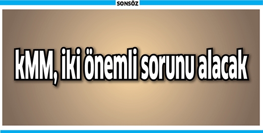 KMM, İKİ &Ouml;NEMLİ SORUNU ALACAK