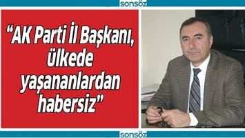 &ldquo;AK PARTİ İL BAŞKANI, &Uuml;LKEDE YAŞANANLARDAN HABERSİZ&rdquo;