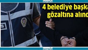 4 BELEDİYE BAŞKANI G&Ouml;ZALTINA ALINDI