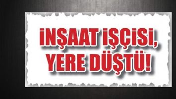 İNŞAAT İŞ&Ccedil;İSİ, YERE D&Uuml;ŞT&Uuml;!