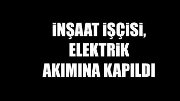 İNŞAAT İŞ&Ccedil;İSİ, ELEKTRİK AKIMINA KAPILDI