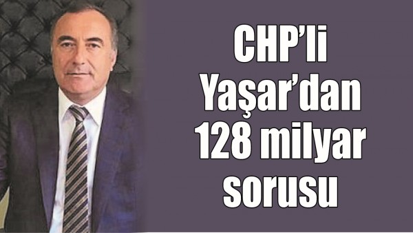 CHP&rsquo;Lİ YAŞAR&rsquo;DAN 128 MİLYAR SORUSU