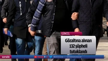 G&ouml;zaltına alınan 132 ş&uuml;pheli tutuklandı