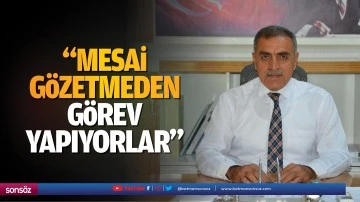 &ldquo;Mesai g&ouml;zetmeden g&ouml;rev yapıyorlar&rdquo;